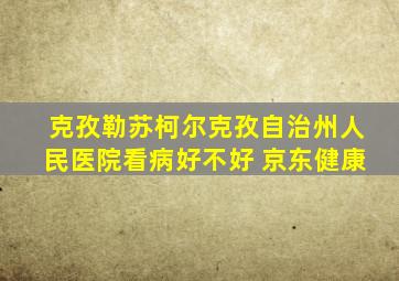 克孜勒苏柯尔克孜自治州人民医院看病好不好 京东健康